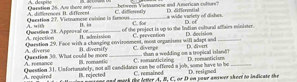 A. despite B. account or
Question 26. Are there any_ between Vietnamese and American culture?
A. differences B. different C. differently D. differential
Question 27. Vietnamese cuisine is famous._ a wide variety of dishes.
A. with B. in C. for D. of
Question 28. Approval or_ of the project is up to the Indian cultural affairs minister.
A. rejection B. admission C. prevention D. decision
Question 29. Face with a changing environment, most organisms will adapt and_
A. diverse B. diversify C. diverge D. divert
Question 30. What could be more _than a wedding on a tropical island?
A. romance B. romantic C. romanticizing D. romanticism
Question 31. Unfortunately, not all candidates can be offered a job, some have to be_
A. required B. rejected C. remained D. resigned
massage and mark the letter A, B, C, or D on your answer sheet to indicate the