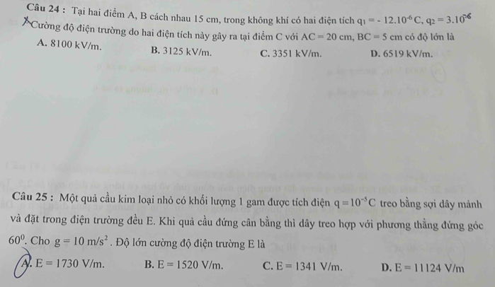 Tại hai điểm A, B cách nhau 15 cm, trong không khí có hai điện tích q_1=-12.10^(-6)C, q_2=3.10^2
Cường độ điện trường do hai điện tích này gây ra tại điểm C với AC=20cm, BC=5cm có độ lớn là
A. 8100 kV/m. B. 3125 kV/m. C. 3351 kV/m. D. 6519 kV/m.
Câu 25 : Một quả cầu kim loại nhỏ có khối lượng 1 gam được tích điện q=10^(-5)C treo bằng sợi dây mảnh
và đặt trong điện trường đều E. Khi quả cầu đứng cân bằng thì dây treo hợp với phương thẳng đứng góc
60°. Cho g=10m/s^2 Độ lớn cường độ điện trường E là
A E=1730V/m. B. E=1520V/m. C. E=1341V/m. D. E=11124V/m