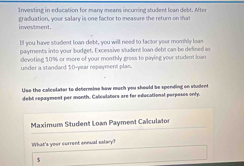 Investing in education for many means incurring student loan debt. After 
graduation, your salary is one factor to measure the return on that 
investment. 
If you have student loan debt, you will need to factor your monthly loan 
payments into your budget. Excessive student loan debt can be defined as 
devoting 10% or more of your monthly gross to paying your student loan 
under a standard 10-year repayment plan. 
Use the calculator to determine how much you should be spending on student 
debt repayment per month. Calculators are for educational purposes only. 
Maximum Student Loan Payment Calculator 
What's your current annual salary?
$