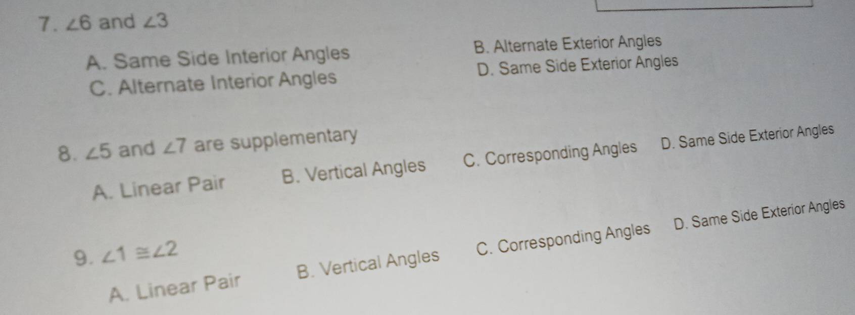 ∠ 6 and ∠ 3
A. Same Side Interior Angles B. Alternate Exterior Angles
C. Alternate Interior Angles D. Same Side Exterior Angles
8. ∠ 5 and ∠ 7 are supplementary
A. Linear Pair B. Vertical Angles C. Corresponding Angles D. Same Side Exterior Angles
A. Linear Pair B. Vertical Angles C. Corresponding Angles D. Same Side Exterior Angles
9. ∠ 1≌ ∠ 2