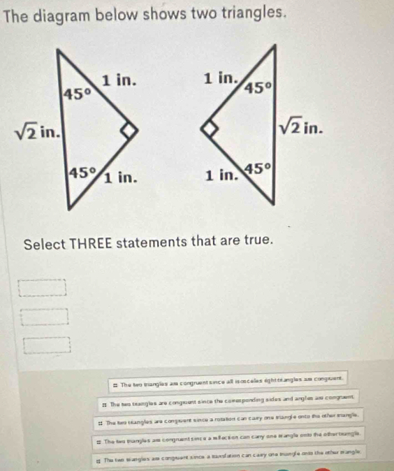 The diagram below shows two triangles.
 
 
Select THREE statements that are true.
# The two tangles ar congruent since all isosceles ighttrangles a congiuent.
# The two teangles are congment since the comesponding sides and angles ar congrent.
1 The two trangles are conguent since a relation can cary one trangle onto the other mangle.
# The two mangles al congruent s ince a mlection can cary one wangle onto the other teangle.
g. The two sangles am congruent since a Barsfation can caey one mangle onto the other mangle.