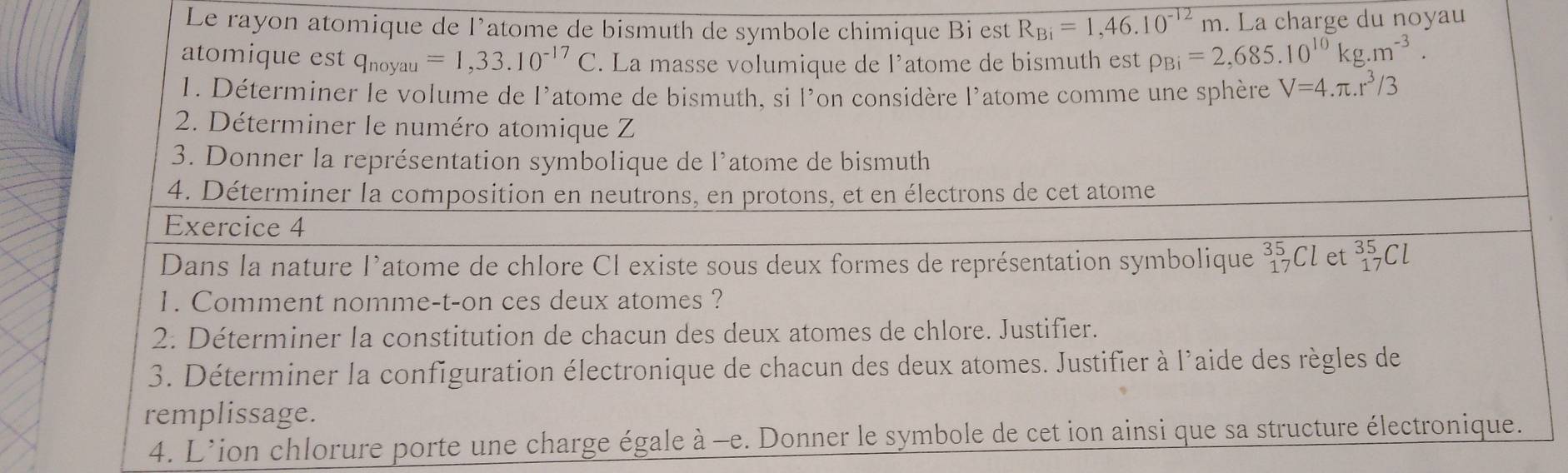 Le rayon atomique de l’atome de bismuth de symbole chimique Bi est R_Bi=1,46.10^(-12)m. La charge du noyau 
atomique est qnoyau =1,33.10^(-17)C. La masse volumique de l’atome de bismuth est rho _Bi=2,685.10^(10)kg.m^(-3). 
1. Déterminer le volume de l'atome de bismuth, si l'on considère l'atome comme une sphère V=4.π .r^3/3
2. Déterminer le numéro atomique Z 
3. Donner la représentation symbolique de l’atome de bismuth 
4. Déterminer la composition en neutrons, en protons, et en électrons de cet atome 
Exercice 4 
Dans la nature l’atome de chlore Cl existe sous deux formes de représentation symbolique^(35)_17Cl et _(17)^(35)Cl
1. Comment nomme-t-on ces deux atomes ? 
2. Déterminer la constitution de chacun des deux atomes de chlore. Justifier. 
3. Déterminer la configuration électronique de chacun des deux atomes. Justifier à l'aide des règles de 
remplissage. 
4. L'ion chlorure porte une charge égale à -e. Donner le symbole de cet ion ainsi que sa structure électronique.