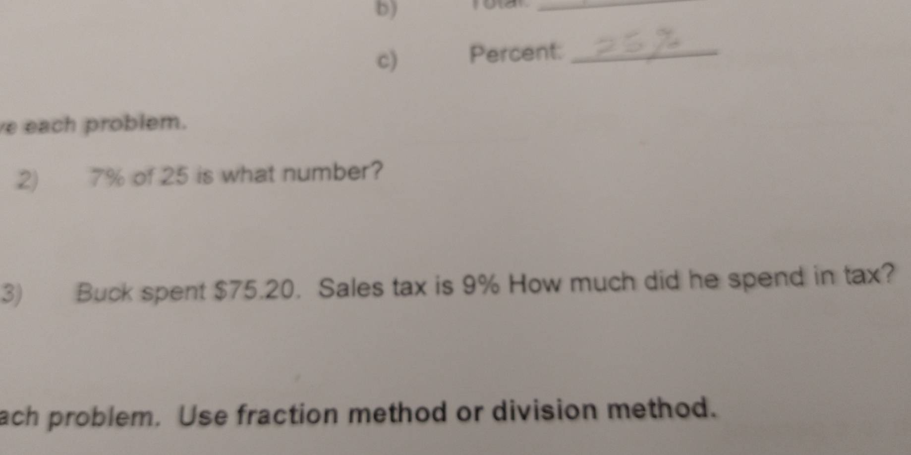 Percent:_ 
e each problem. 
2) 7% of 25 is what number? 
3) Buck spent $75.20. Sales tax is 9% How much did he spend in tax? 
ach problem. Use fraction method or division method.