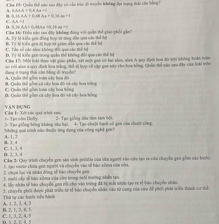Quần thể nào sau dây có cấu trúc di truyền không đạt trạng thái cân bằng?
A. 0,6AA+0,4Aa=1
B. 0,16AA+0,48Aa+0,36aa=1
C. AA=1
D. 0,36AA+0,48Aa+0,16aa=1
Câu 16: Điều nào sau đây không đúng với quần thể giao phối gần?
A. Tỷ lệ kiểu gen đồng hợp tử tăng dần qua các thế hệ
B. Tỷ lệ kiểu gen dị hợp tử giảm dần qua các thế hệ
C. Tần số các alen không đổi qua các thế hệ
D. Tỷ lệ kiểu gen trong quần thể không đổi qua các thế hệ
Câu 17: Một loài thực vật giao phấn, xét một gen có hai alen, alen A quy định hoa đỏ trội không hoản toàn
so với alen a quy định hoa trắng, thể dị hợp về cặp gen này cho hoa hồng. Quần thể nào sau đây của loài trên
dang ở trạng thái cân bằng di truyền?
A. Quần thể gồm toàn cây hoa đỏ
B. Quần thể gồm cả cây hoa đỏ và cây hoa trắng
C. Quần thể gồm toàn cây hoa hồng
D. Quần thể gồm cả cây hoa đỏ và cây hoa hồng
vận dụng
Câu 1: Xét các quá trình sau:
1- Tạo cừu Dolly.  2- Tạo giống dâu tầm tam bội.
3- Tạo giống bông kháng sâu hại. 4- Tạo chuột bạch có gen của chuột công.
Những quá trình nào thuộc ứng dụng của công nghệ gen?
A. 1, 2
B. 3, 4
C. 1, 3, 4
D. 2, 3, 4
Câu 2: Quy trình chuyển gen sản sinh prôtêin của sữa người vào cừu tạo ra cừu chuyển gen gồm các bước:
1. tạo vectơ chứa gen người và chuyển vào tế bào xôma của cừu.
2. chọn lọc và nhân dòng tế bào chuyễn gen.
3. nuôi cấy tế bảo xôma của cừu trong môi trường nhân tạo.
4. lấy nhân tế bào chuyền gen rồi cho vào trứng đã bị mất nhân tạo ra tế bào chuyền nhân.
5. chuyển phôi được phát triển từ tế bảo chuyển nhân vào tử cung của cừu để phôi phát triển thành cơ thể.
Thứ tự các bước tiến hành
A. 1, 2, 3, 4, 5
B. 2, 1, 3, 4, 5.
C. 1, 3, 2, 4, 5
D. 3 2 1 4. 5