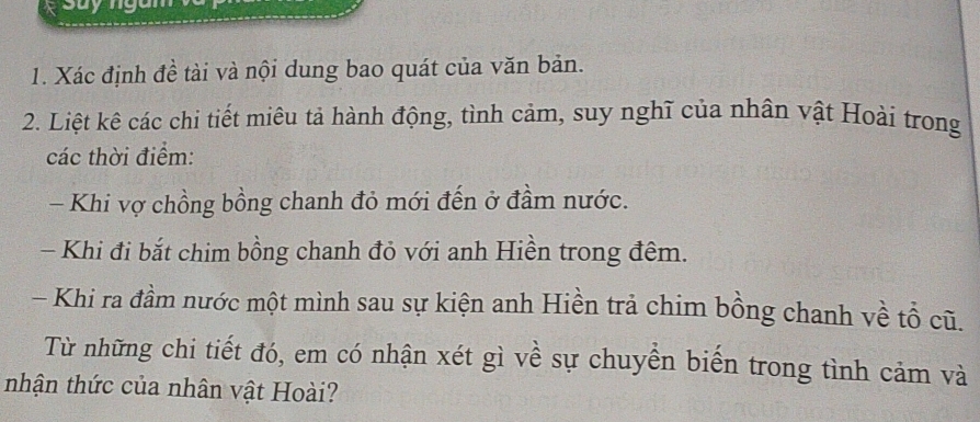 sayng 
1. Xác định đề tài và nội dung bao quát của văn bản. 
2. Liệt kê các chi tiết miêu tả hành động, tình cảm, suy nghĩ của nhân vật Hoài trong 
các thời điểm: 
- Khi vợ chồng bồng chanh đỏ mới đến ở đầm nước. 
- Khi đi bắt chim bồng chanh đỏ với anh Hiền trong đêm. 
- Khi ra đầm nước một mình sau sự kiện anh Hiền trả chim bồng chanh về tổ cũ. 
Từ những chi tiết đó, em có nhận xét gì về sự chuyền biến trong tình cảm và 
nhận thức của nhân vật Hoài?