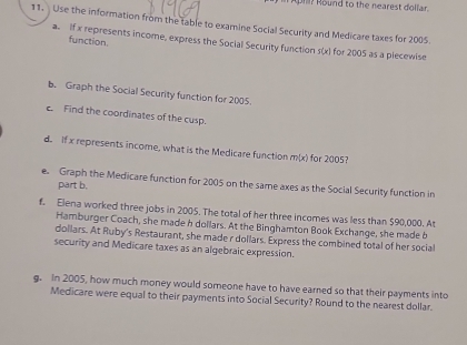 Round to the nearest dollar 
11. Use the information from the table to examine Social Security and Medicare taxes for 2005. 
function. 
a. If x represents income, express the Social Security function pl x) for 2005 as a piecewise 
b. Graph the Social Security function for 2005. 
c. Find the coordinates of the cusp. 
d. If x represents income, what is the Medicare function m(x) for 2005? 
e. Graph the Medicare function for 2005 on the same axes as the Social Security function in 
part b. 
f. Elena worked three jobs in 2005. The total of her three incomes was less than $90,000. At 
Hamburger Coach, she made h dollars. At the Binghamton Book Exchange, she made b 
dollars. At Ruby's Restaurant, she made r dollars. Express the combined total of her social 
security and Medicare taxes as an algebraic expression. 
g. In 2005, how much money would someone have to have earned so that their payments into 
Medicare were equal to their payments into Social Security? Round to the nearest dollar.