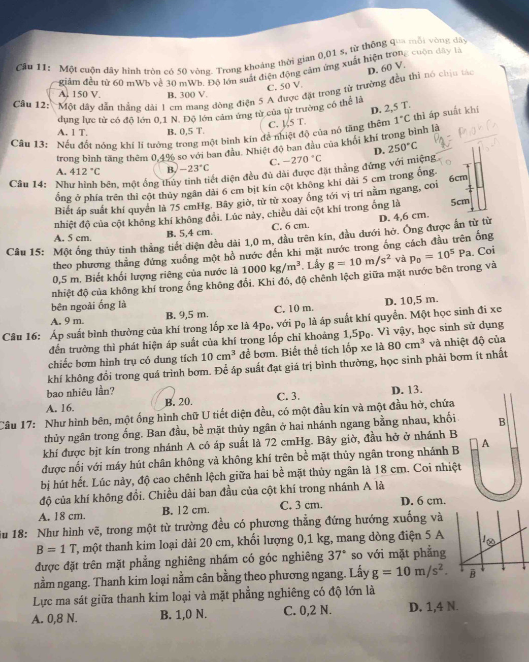 Một cuộn dây hình tròn có 50 vòng. Trong khoảng thời gian 0,01 s, từ thông qua mỗi vòng dây
D. 60 V.
giảm đều từ 60 mWb về 30 mWb. Độ lớn suất điện động cảm ứng xuất hiện trong cuộn dây là
C. 50 V.
Câu 12: Một dây dẫn thẳng dài 1 cm mang dòng điện 5 A được đặt trong từ trường đều thì nó chịu tác
A. 150 V. B. 300 V.
D. 2,5 T.
dụng lực từ có độ lớn 0,1 N. Độ lớn cảm ứng từ của từ trường có thể là
C. 1,5 T.
Câu 13: Nếu đốt nóng khí lí tưởng trong một bình kín đề nhiệt độ của nó tăng thêm 1°C thì áp suất khí
A. 1 T. B. 0,5 T.
trong bình tăng thêm 0,4% so với ban đầu. Nhiệt độ ban đầu của khối khí trong bình là
D. 250°C
C. -270°C
A. 412°C B. -23°C
Câu 14: Nh bên, một ống thủy tinh tiết diện đều đủ dài được đặt thẳng đứng với miệng
ổng ở phía trên thì cột thủy ngân dài 6 cm bịt kín cột không khí dài 5 cm trong ống.
Biết áp suất khí quyển là 75 cmHg. Bây giờ, từ từ xoay ổng tới vị trí nằm ngang, coi 6cm
nhiệt độ của cột không khí không đồi. Lúc này, chiều dài cột khí trong ống là 5cm
D. 4,6 cm.
A. 5 cm. B. 5,4 cm. C. 6 cm.
Câu 15: Một ống thủy tinh thẳng tiết diện đều dài 1,0 m, đầu trên kín, đầu dưới hở. Ống được ấn từ từ
theo phương thằng đứng xuống một hồ nước đến khi mặt nước trong ống cách đầu trên ống
0,5 m. Biết khối lượng riêng của nước là 1000kg/m^3. Lấy g=10m/s^2 và p_0=10^5Pa. Coi
nhiệt độ của không khí trong ống không đổi. Khi đó, độ chênh lệch giữa mặt nước bên trong và
bên ngoài ống là
A. 9 m. B. 9,5 m. C. 10 m. D. 10,5 m.
Câu 16: Áp suất bình thường của khí trong lốp xe là 4p₀, với p₀ là áp suất khí quyển. Một học sinh đi xe
đến trường thì phát hiện áp suất của khí trong lốp chỉ khoảng 1,5p₀. Vì vậy, học sinh sử dụng
chiếc bơm hình trụ có dung tích 10cm^3 để bơm. Biết thể tích lốp xe là 80cm^3 và nhiệt độ của
khí không đổi trong quá trình bơm. Để áp suất đạt giá trị bình thường, học sinh phải bơm ít nhất
bao nhiêu lần? D. 13.
A. 16. B. 20. C. 3.
Câu 17: Như hình bên, một ống hình chữ U tiết diện đều, có một đầu kín và một đầu hở, chứa
thủy ngân trong ống. Ban đầu, bề mặt thủy ngân ở hai nhánh ngang bằng nhau, khối B
khí được bịt kín trong nhánh A có áp suất là 72 cmHg. Bây giờ, đầu hở ở nhánh B
được nối với máy hút chân không và không khí trên bề mặt thủy ngân trong nhánh B A
bị hút hết. Lúc này, độ cao chênh lệch giữa hai bề mặt thủy ngân là 18 cm. Coi nhiệt
độ của khí không đổi. Chiều dài ban đầu của cột khí trong nhánh A là
A. 18 cm. B. 12 cm. C. 3 cm.
D. 6 cm.
iu 18: Như hình vẽ, trong một từ trường đều có phương thẳng đứng hướng xuống và
B=1T T, một thanh kim loại dài 20 cm, khối lượng 0,1 kg, mang dòng điện 5 A
được đặt trên mặt phẳng nghiêng nhám có góc nghiêng 37° so với mặt phẳng
nằm ngang. Thanh kim loại nằm cân bằng theo phương ngang. Lấy g=10m/s^2.
Lực ma sát giữa thanh kim loại và mặt phẳng nghiêng có độ lớn là
A. 0,8 N. B. 1,0 N. C. 0,2 N. D. 1,4 N.