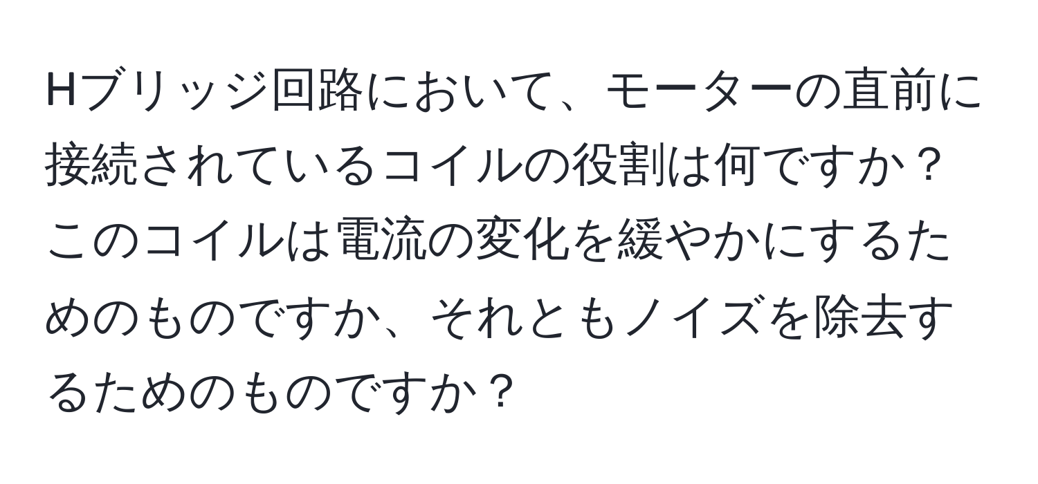 Hブリッジ回路において、モーターの直前に接続されているコイルの役割は何ですか？このコイルは電流の変化を緩やかにするためのものですか、それともノイズを除去するためのものですか？