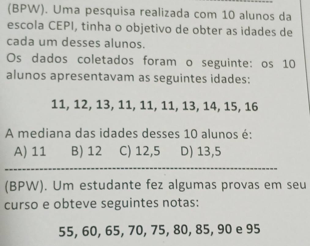 (BPW). Uma pesquisa realizada com 10 alunos da
escola CEPI, tinha o objetivo de obter as idades de
cada um desses alunos.
Os dados coletados foram o seguinte: os 10
alunos apresentavam as seguintes idades:
11, 12, 13, 11, 11, 11, 13, 14, 15, 16
A mediana das idades desses 10 alunos é:
A) 11 B) 12 C) 12,5 D) 13,5
(BPW). Um estudante fez algumas provas em seu
curso e obteve seguintes notas:
55, 60, 65, 70, 75, 80, 85, 90 e 95