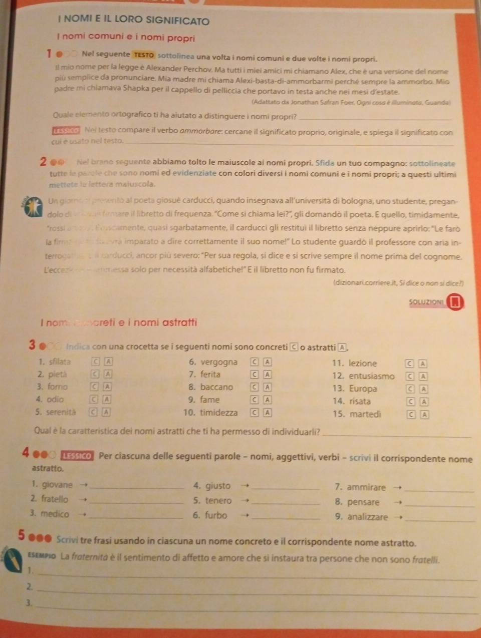 NOMI E IL LORO SIGNIFICATO
I nomi comuni e i nomi propri
1 ● Nel seguente TESTO) sottolinea una volta i nomi comuni e due volte i nomi propri.
Il mio nome per la legge è Alexander Perchov. Ma tutti i miei amici mi chiamano Alex, che é una versione del nome
più semplice da pronunciare. Mia madre mi chiama Alexi-basta-di-ammorbarmi perché sempre la ammorbo. Mio
padre mi chiamava Shapka per il cappello di pelliccia che portavo in testa anche nei mesi d'estate.
(Adattato da Jonathan Safran Foer, Ogni cosa é illuminoto, Guanda)
Quale elemento ortografico ti ha aiutato a distinguere i nomi propri?_
a sn Nei testo compare il verbo ammorbare: cercane il significato proprio, originale, e spiega il significato con
cui é usato nel testo._
2@ Nel brano seguente abbiamo tolto le maiuscole ai nomi propri. Sfida un tuo compagno: sottolineate
tutte le parole che sono nomi ed evidenziate con colori diversi i nomi comuni e i nomi propri; a questi ultimi
mettete ia lettera maiuscola.
Un gioro e presento al poeta giosuè carduccí, quando insegnava all'università di bologna, uno studente, pregan
dolo di v eo firmare il libretto di frequenza. "Come si chiama lei?', gli domandò il poeta. E quello, timidamente,
*rossi a 9. Eroscamente, quasi sgarbatamente, il carducci gli restituì il libretto senza neppure aprirlo: "Le farò
la firme nua du avra imparato a dire correttamente il suo nome!" Lo studente guardò il professore con aria in-
terrogam he t il carducci, ancor più severo: “Per sua regola, si dice e si scrive sempre il nome prima del cognome.
L'eccezk   messa solo per necessità alfabetiche!" E il libretto non fu firmato.
(dizionari.corriere.it, Si dice o non si dice?)
SOLUZIONI I
I nom aoreti e i nomi astratti
3 ●○ Indica con una crocetta se i seguenti nomi sono concreti o astratti A .
1. sfilata C 6. vergogna C A 11. lezione C A
2. pietà A 7. ferita C A 12. entusiasmo C  A
3. forno a A 8. baccano C A 13. Europa C A
4. odio C A 9. fame C A 14. risata ( A
5. serenità a A 10. timidezza C A 15. martedi C A
Qual è la caratteristica deì nomi astratti che ti ha permesso di individuarli?_
4 ○ 3 co Per ciascuna delle seguenti parole - nomi, aggettivi, verbi - scrivi il corrispondente nome
astratto.
1. giovane _4. giusto  _7. ammirare →
_
2. fratello _5. tenero  _8. pensare →_
_
3. medico → _6. furbo →_ 9. analizzare →
5 ●●● Scrivi tre frasi usando in ciascuna un nome concreto e il corrispondente nome astratto.
Esεмpo La frøternità è il sentimento di affetto e amore che si instaura tra persone che non sono fratelli.
1._
_
2.
_
3.
_