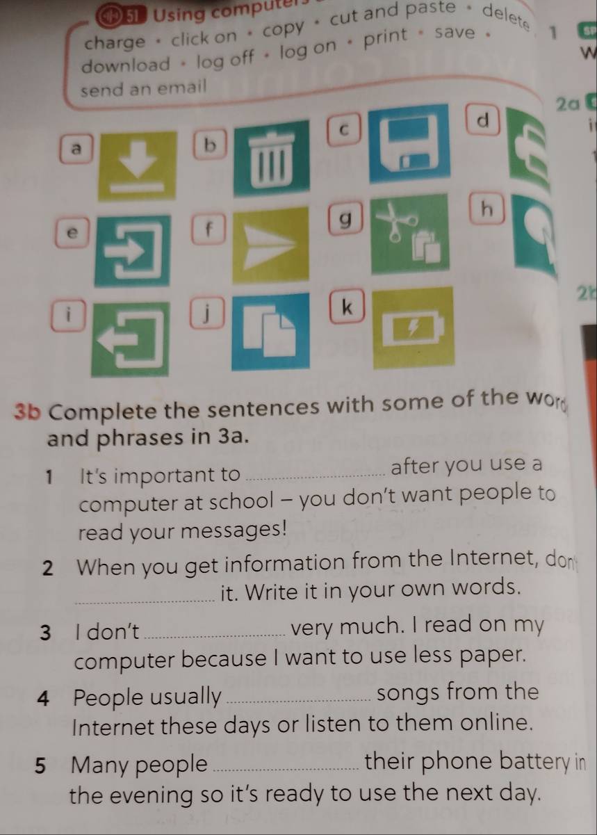 ⑲51 Using computer. 
charge+ click on * copy + cut and paste + delete 1 
download + log off + log on + print= save 
Gp 
 
send an email 
2aC 
C 
d 
i 
a 
b 
h 
e 
f 
g
2k
i 
j 
k 
4 
3b Complete the sentences with some of the wor 
and phrases in 3a. 
1 It's important to _after you use a 
computer at school - you don’t want people to 
read your messages! 
2 When you get information from the Internet, dor 
_it. Write it in your own words. 
3 I don't_ very much. I read on my 
computer because I want to use less paper. 
4 People usually _songs from the 
Internet these days or listen to them online. 
5 Many people_ their phone battery in 
the evening so it's ready to use the next day.