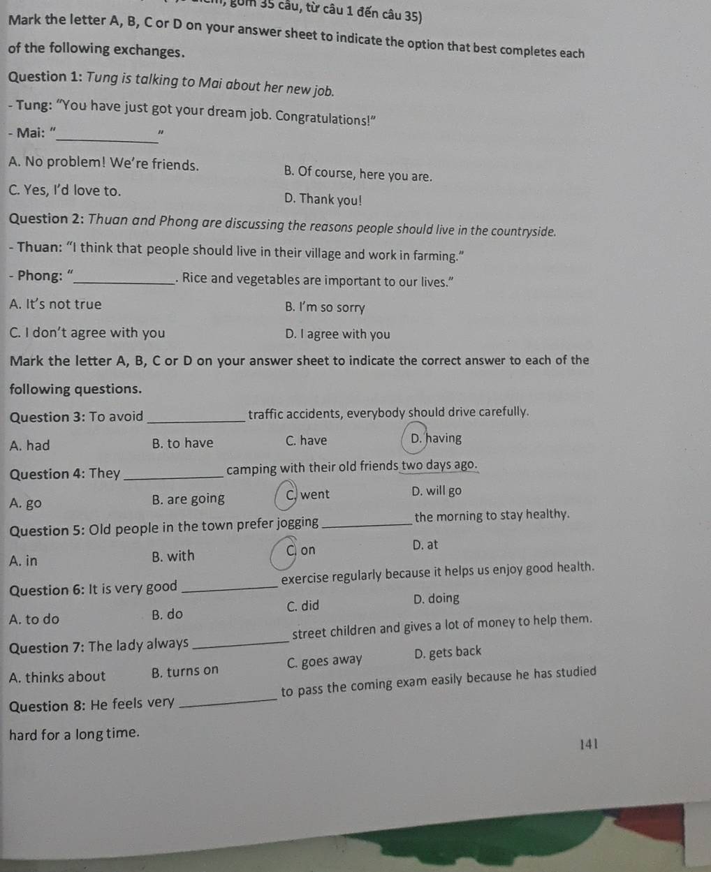 I, gồm 35 cầu, từ câu 1 đến câu 35)
Mark the letter A, B, C or D on your answer sheet to indicate the option that best completes each
of the following exchanges.
Question 1: Tung is talking to Mai about her new job.
- Tung: “You have just got your dream job. Congratulations!”
- Mai: “_ 。
A. No problem! We're friends. B. Of course, here you are.
C. Yes, I’d love to. D. Thank you!
Question 2: Thuan and Phong are discussing the reasons people should live in the countryside.
- Thuan: “I think that people should live in their village and work in farming.”
- Phong: “_ . Rice and vegetables are important to our lives.”
A. It's not true B. I'm so sorry
C. I don’t agree with you D. I agree with you
Mark the letter A, B, C or D on your answer sheet to indicate the correct answer to each of the
following questions.
Question 3: To avoid _traffic accidents, everybody should drive carefully.
A. had B. to have C. have D. having
Question 4: They _camping with their old friends two days ago.
A. go B. are going C. went
D. will go
Question 5: Old people in the town prefer jogging_ the morning to stay healthy.
A. in B. with C on
D. at
Question 6: It is very good_ exercise regularly because it helps us enjoy good health.
A. to do B. do C. did D. doing
Question 7: The lady always _street children and gives a lot of money to help them.
A. thinks about B. turns on C. goes away D. gets back
Question 8: He feels very _to pass the coming exam easily because he has studied
hard for a long time.
141