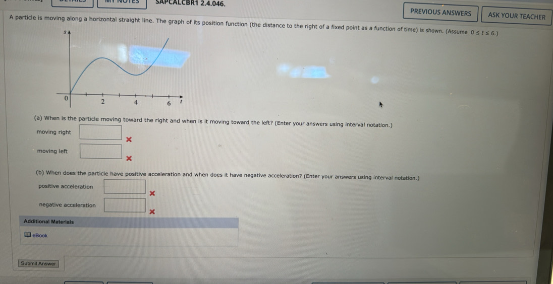 SAPCALCBR1 2.4.046. 
PREVIOUS ANSWERS ASK YOUR TEACHER 
A particle is moving along a horizontal straight line. The graph of its position function (the distance to the right of a fixed point as a function of time) is shown. (Assume 0 : st≤ t
(a) When is the particle moving toward the right and when is it moving toward the left? (Enter your answers using interval notation.) 
moving right □ × 
moving left □ x
(b) When does the particle have positive acceleration and when does it have negative acceleration? (Enter your answers using interval notation.) 
positive acceleration □ × 
negative acceleration □ × 
Additional Materials 
eBook 
Submit Answer