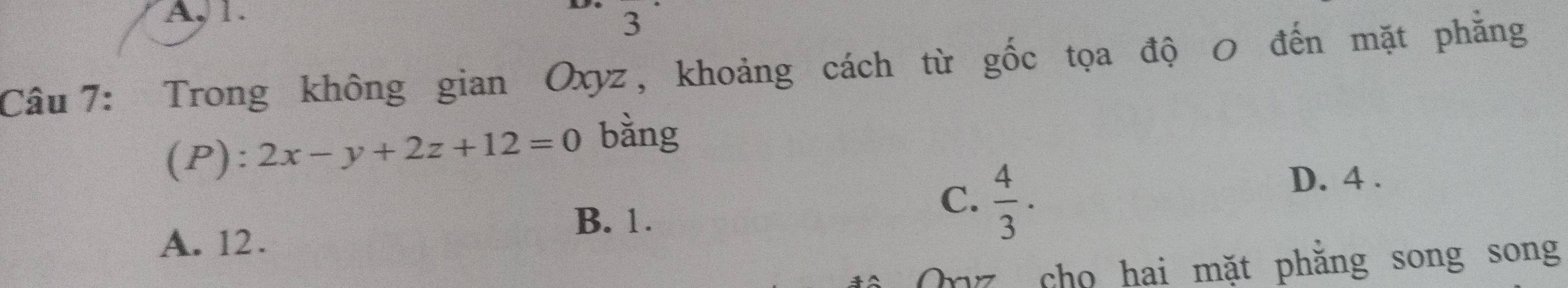 A, 1.
3
Câu 7: Trong không gian Oxyz, khoảng cách từ gốc tọa độ 0 đến mặt phẳng
(P): 2x-y+2z+12=0 bàng
D. 4.
B. 1.
C.  4/3 ·
A. 12.
Onz cho hai mặt phăng song song