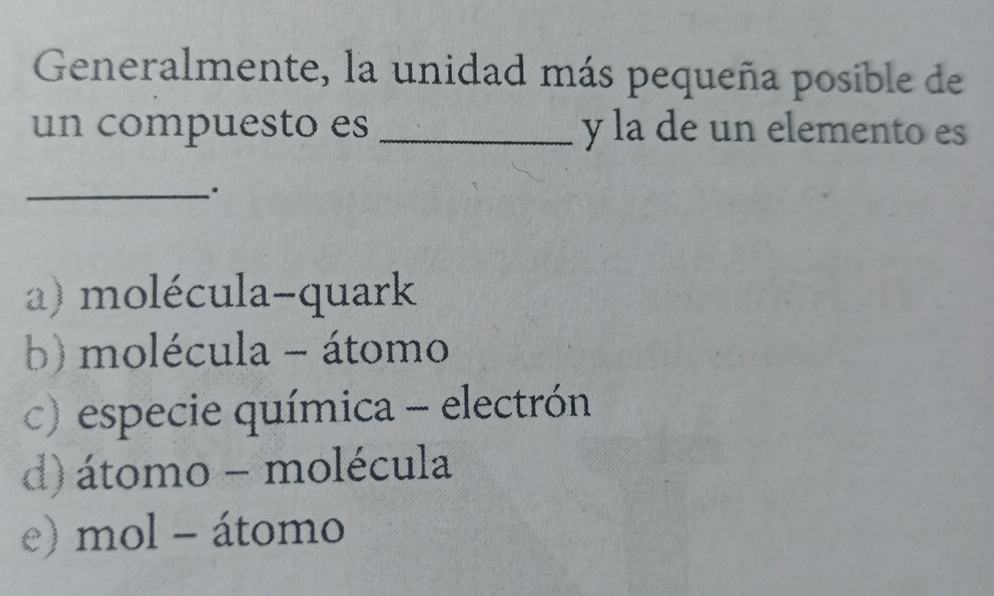 Generalmente, la unidad más pequeña posible de
un compuesto es _y la de un elemento es
_*
a) molécula-quark
b) molécula - átomo
c) especie química - electrón
d) átomo - molécula
e) mol - átomo