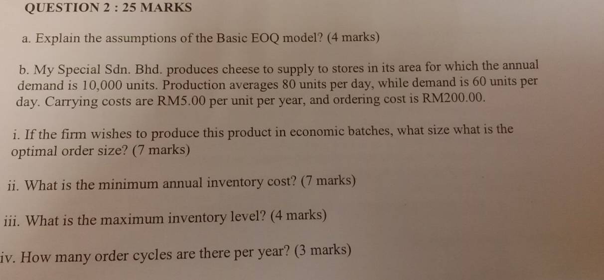 Explain the assumptions of the Basic EOQ model? (4 marks) 
b. My Special Sdn. Bhd. produces cheese to supply to stores in its area for which the annual 
demand is 10,000 units. Production averages 80 units per day, while demand is 60 units per
day. Carrying costs are RM5.00 per unit per year, and ordering cost is RM200.00. 
i. If the firm wishes to produce this product in economic batches, what size what is the 
optimal order size? (7 marks) 
ii. What is the minimum annual inventory cost? (7 marks) 
iii. What is the maximum inventory level? (4 marks) 
iv. How many order cycles are there per year? (3 marks)