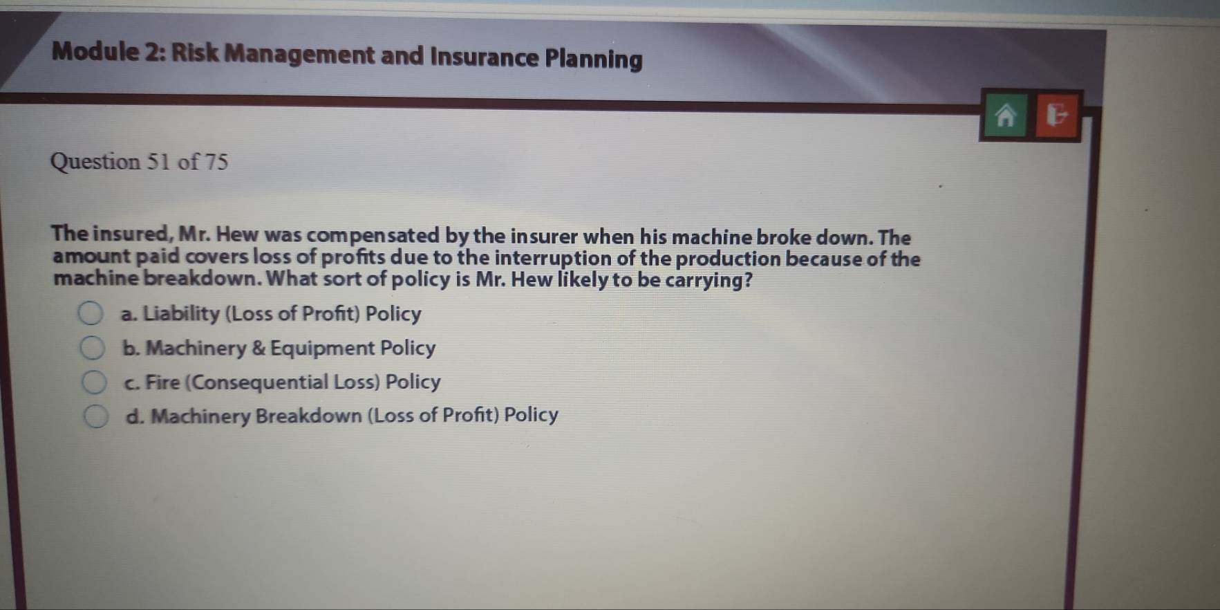 Module 2: Risk Management and Insurance Planning
A B
Question 51 of 75
The insured, Mr. Hew was compensated by the insurer when his machine broke down. The
amount paid covers loss of profits due to the interruption of the production because of the
machine breakdown. What sort of policy is Mr. Hew likely to be carrying?
a. Liability (Loss of Profit) Policy
b. Machinery & Equipment Policy
c. Fire (Consequential Loss) Policy
d. Machinery Breakdown (Loss of Profit) Policy