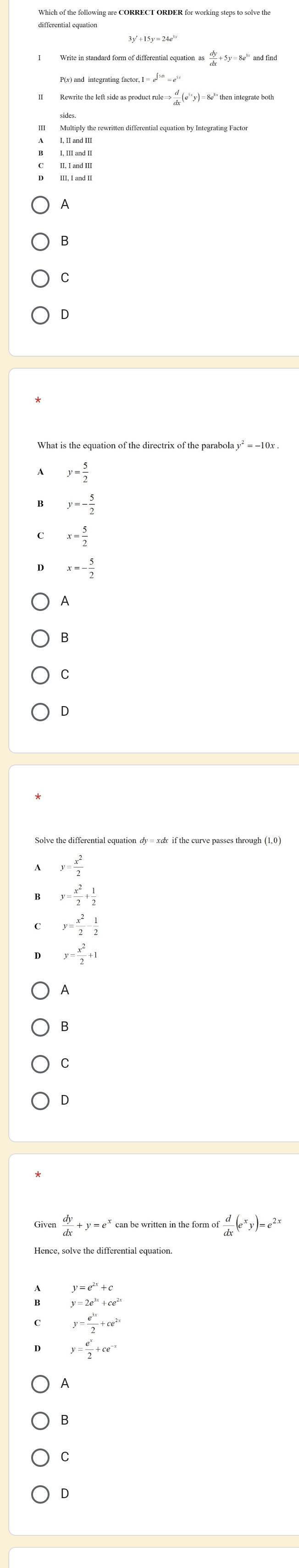 3y'+15y=24e^(3x)
as dy/dx +5y=8e^(1x)
P(x) and integrating factor, I
 d/dx (e^(3x)y)=
II, I and III
III, I and II
A
B
C
D
What is the equation of the directrix of the parabol y^2=-10x
y= 5/2 
y=- 5/2 
x= 5/2 
x=- 5/2 
A
B
C
D
Solve the differential equation dy = xæ if the curve passes through (1,0)
y= x^2/2 
y= x^2/2 + 1/2 
y= x^2/2 - 1/2 
y= x^2/2 +1
A
B
C
D
 dy/dx +y=e^x can be written in the form of  d/dx (e^xy)=e^(2x)
y=e^(2x)+c
y=2e^(3x)+ce^(2x)
y= e^(3x)/2 +ce^(2x)
y= e^x/2 +ce^(-x)
A
B
C
D