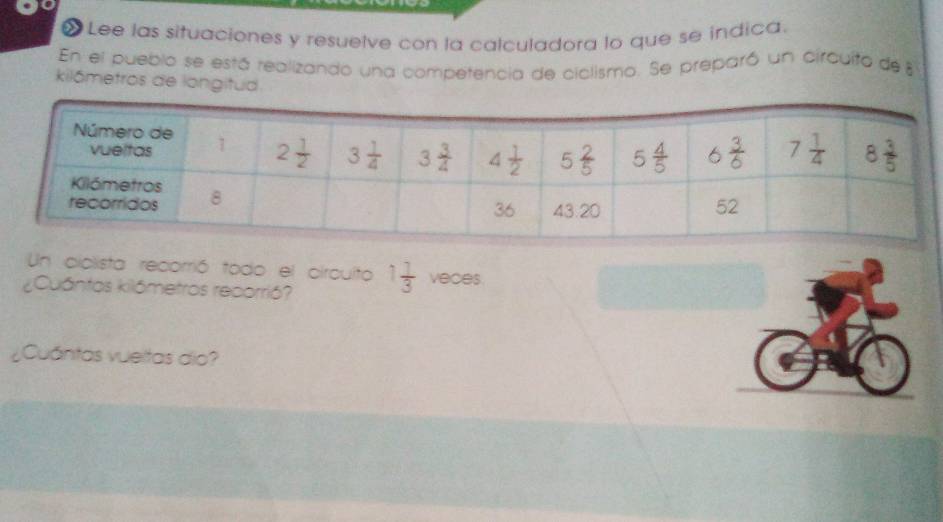 «  Lee las situaciones y resuelve con la calculadora lo que se indica.
En el pueblo se está realizando una competencia de ciclismo. Se preparó un circuito de 
kilómetros de langitud
Un ciclista recorrió todo el circuito 1 1/3  veces.
¿Cuántos kilómetros reporrió?
¿Cuántas vueitas dio?