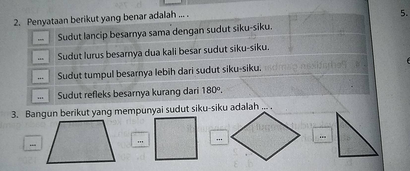 Penyataan berikut yang benar adalah ... .
5.
… Sudut lancip besarnya sama dengan sudut siku-siku.
… Sudut lurus besarnya dua kali besar sudut siku-siku.
…. Sudut tumpul besarnya lebih dari sudut siku-siku.
. Sudut refleks besarnya kurang dari 180°. 
3. Bangun berikut yang mempunyai sudut siku-siku adalah ... .
..
..
…
…