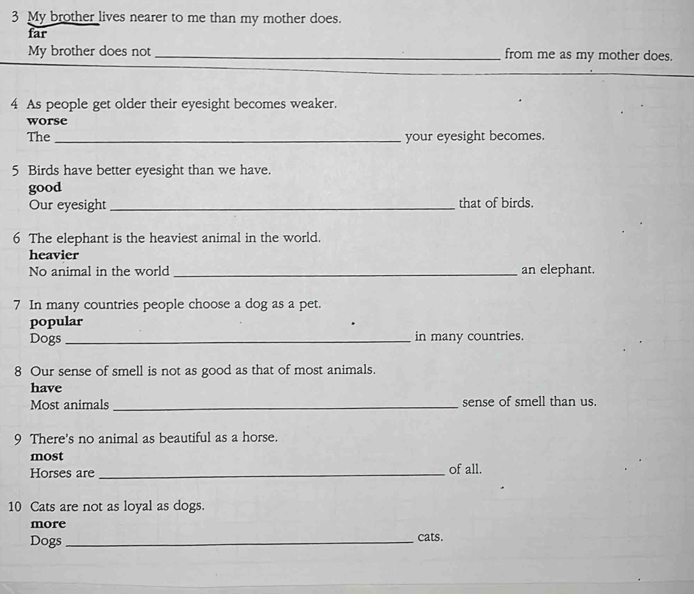 My brother lives nearer to me than my mother does. 
far 
My brother does not _from me as my mother does. 
_ 
4 As people get older their eyesight becomes weaker. 
worse 
The_ your eyesight becomes. 
5 Birds have better eyesight than we have. 
good 
Our eyesight _that of birds. 
6 The elephant is the heaviest animal in the world. 
heavier 
No animal in the world _an elephant. 
7 In many countries people choose a dog as a pet. 
popular 
Dogs _in many countries. 
8 Our sense of smell is not as good as that of most animals. 
have 
Most animals _sense of smell than us. 
9 There's no animal as beautiful as a horse. 
most 
Horses are _of all. 
10 Cats are not as loyal as dogs. 
more 
Dogs_ cats.