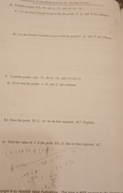 haractoristics of Linear Relatione Lesson #4. The Slope Formaña 
6. Consider points P(4,-9), Q(-1,-7). and R(-11,-3)
θ) Use the slope formula to prove that the points P. Q. and R ars collinear 
b ) Use the distance formula to prove that the points P. Q. and R are collinear 
7. Consider points A(8,-7), B(-8,-3) , and C(-24,1). 
a) Prove that the points A, B, and C are collinear. 
b) Does the point D(-2,-4) lie on line segment AC? Explain. 
c) Find the value of k if the point E(k,k) lies on line segment AC. 
ovright by Absolute V alue Publications. Thi h