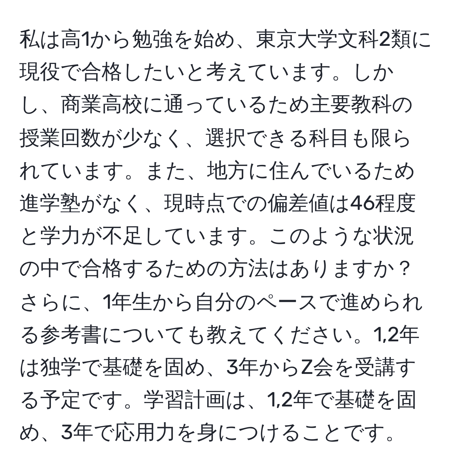 私は高1から勉強を始め、東京大学文科2類に現役で合格したいと考えています。しかし、商業高校に通っているため主要教科の授業回数が少なく、選択できる科目も限られています。また、地方に住んでいるため進学塾がなく、現時点での偏差値は46程度と学力が不足しています。このような状況の中で合格するための方法はありますか？さらに、1年生から自分のペースで進められる参考書についても教えてください。1,2年は独学で基礎を固め、3年からZ会を受講する予定です。学習計画は、1,2年で基礎を固め、3年で応用力を身につけることです。