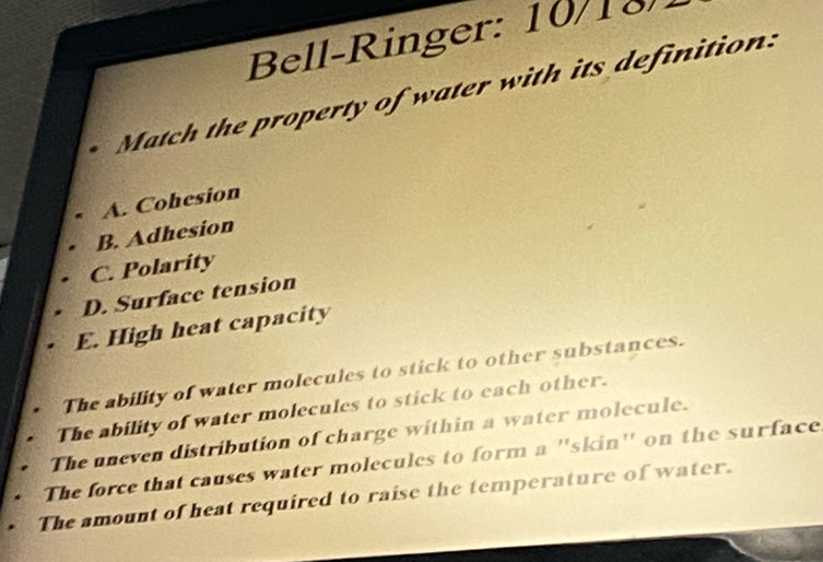 Bell-Ringer: 10/18
Match the property of water with its definition
A. Cohesion
B. Adhesion
C. Polarity
D. Surface tension
E. High heat capacity
The ability of water molecules to stick to other substances.
The ability of water molecules to stick to each other.
The uneven distribution of charge within a water molecule.
The force that causes water molecules to form a ''skin'' on the surface
The amount of heat required to raise the temperature of water.