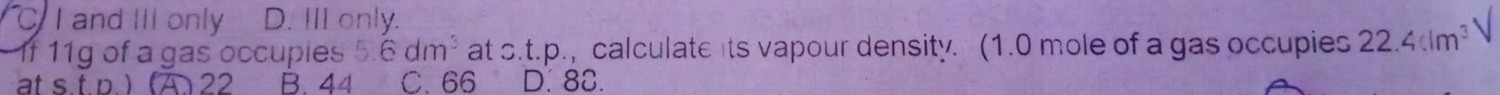 C I and III only D. III only.
1f 11g of a gas occupies 5.6dm^3 at s.t.p., calculate its vapour density. (1.0 mole of a gas occupies 22.4clm^3 V
at s.t p. ) (A 22 B. 44 C. 66 D. 88.