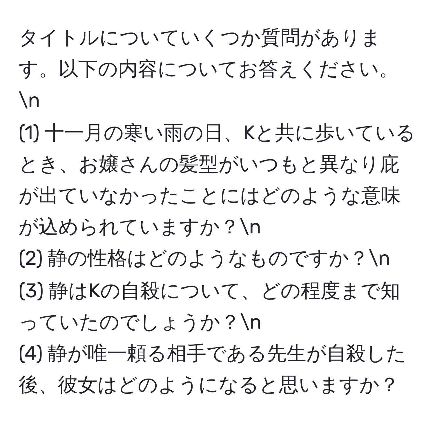 タイトルについていくつか質問があります。以下の内容についてお答えください。n  
(1) 十一月の寒い雨の日、Kと共に歩いているとき、お嬢さんの髪型がいつもと異なり庇が出ていなかったことにはどのような意味が込められていますか？n  
(2) 静の性格はどのようなものですか？n  
(3) 静はKの自殺について、どの程度まで知っていたのでしょうか？n  
(4) 静が唯一頼る相手である先生が自殺した後、彼女はどのようになると思いますか？