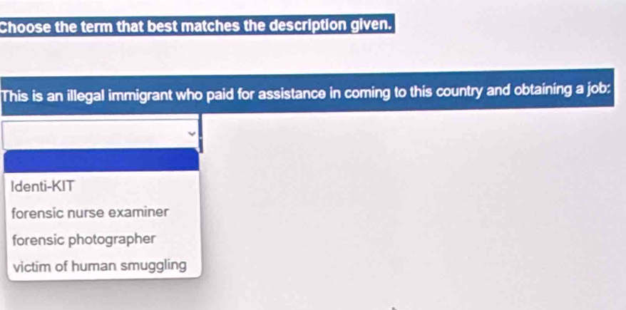 Choose the term that best matches the description given.
This is an illegal immigrant who paid for assistance in coming to this country and obtaining a job:
Identi-KIT
forensic nurse examiner
forensic photographer
victim of human smuggling