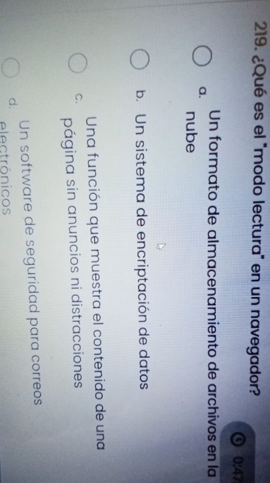 ¿Qué es el 'modo lectura" en un navegador?
a 0:47
Un formato de almacenamiento de archivos en la
a.
nube
b. Un sistema de encriptación de datos
Una función que muestra el contenido de una
C.
página sin anuncios ni distracciones
Un software de seguridad para correos
d.
electrónicos