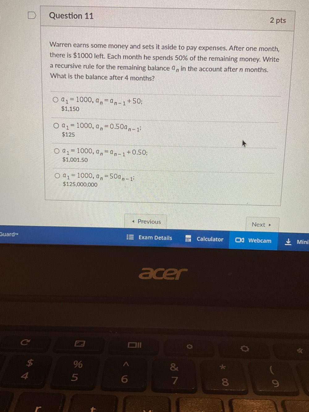 Warren earns some money and sets it aside to pay expenses. After one month,
there is $1000 left. Each month he spends 50% of the remaining money. Write
a recursive rule for the remaining balance a_n in the account after n months.
What is the balance after 4 months?
a_1=1000, a_n=a_n-1+50;
$1,150
a_1=1000, a_n=0.50a_n-1
$125
a_1=1000, a_n=a_n-1+0.50;
$1,001.50
a_1=1000, a_n=50a_n-1;
$125,000,000
Previous Next
Guard' Exam Details Calculator Webcam Mini
acer
a
□ll
。
$
%
^
&
*
4
5
6
7
8
9