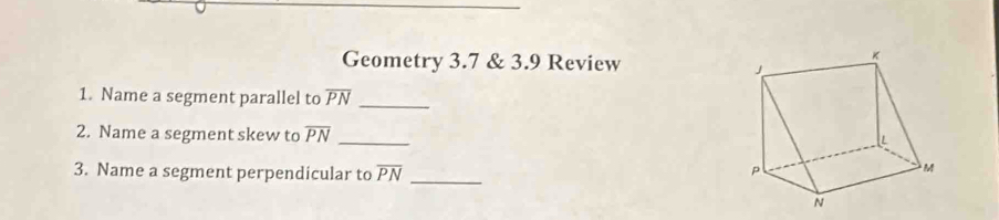 Geometry 3.7 & 3.9 Review 
1. Name a segment parallel to overline PN _ 
2. Name a segment skew to overline PN _ 
3. Name a segment perpendicular to overline PN _