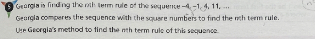 Georgia is finding the nth term rule of the sequence -4, −1, 4, 11, .. 
Georgia compares the sequence with the square numbers to find the nth term rule. 
Use Georgia’s method to find the nth term rule of this sequence.