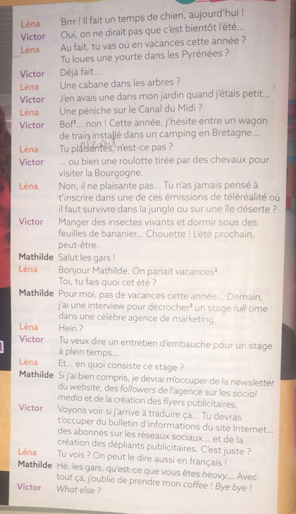 Léna Brrr ! Il fait un temps de chien, aujourd'hui !
Victor Oui, on ne dirait pas que c'est bientôt l'été...
Léna Au fait, tu vas où en vacances cette année ?
Tu loues une yourte dans les Pyrénées ?
Victor Déjà fait...
Léna Une cabane dans les arbres ?
Victor J'en avais une dans mon jardin quand j'étais petit...
Léna Une péniche sur le Canal du Midi ?
Victor Bof'... non ! Cette année, j'hésite entre un wagon
de train installé dans un camping en Bretagne...
Léna Tu plaisantes, n'est-ce pas ?
Victor ... ou bien une roulotte tirée par des chevaux pour
visiter la Bourgogne.
Léna Non, il ne plaisante pas... Tu n'as jamais pensé à
t'inscrire dans une de ces émissions de téléréalité où
il faut survivre dans la jungle ou sur une île déserte ?
Victor Manger des insectes vivants et dormir sous des
feuilles de bananier... Chouette ! L'été prochain,
peut-être.
Mathilde Salut les gars !
Léna Bonjour Mathilde. On parlait vacances².
Toi, tu fais quoi cet été ?
Mathilde Pour moi, pas de vacances cette année... Demain,
j'ai une interview pour décrocher³ un stage full time
dans une célèbre agence de marketing.
Léna Hein ?
Victor Tu veux dire un entretien d'embauche pour un stage
à plein temps...
Léna Et... en quoi consiste ce stage ?
Mathilde Si j'ai bien compris, je devrai m'occuper de la news/etter
du website, des followers de l'agence sur les social
medio et de la création des flyers publicitaires.
Victor  Voyons voir si j'arrive à traduire ça... Tu devras
t'occuper du bulletin d’informations du site Internet...
des abonnés sur les réseaux sociaux... et de la
création des dépliants publicitaires. C'est juste ?
Léna Tu vois ? On peut le dire aussi en français !
Mathilde Hé, les gars, qu'est-ce que vous êtes heovy... Avec
tout ça, j'oublie de prendre mon coffee ! Bye bye !
Victor What else ?