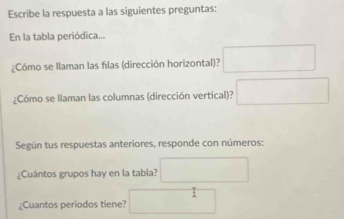 Escribe la respuesta a las siguientes preguntas: 
En la tabla periódica... 
¿Cómo se Ilaman las flas (dirección horizontal)? □ 
¿Cómo se Ilaman las columnas (dirección vertical)? □ 
Según tus respuestas anteriores, responde con números: 
¿Cuántos grupos hay en la tabla? □ 
¿Cuantos periodos tiene? ^ ^1