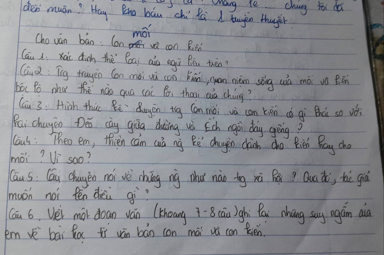 sca a. chang te chang soi da 
den muán? Hay Qno báu chi Rú A twyàn thuger 
mói 
Chován bao. Con va con Rièn 
Cau i xài dinh thè`loai ais ngiú Biéu then? 
Gud: Tg truyen Con mǒi vū con kén, quan nièm sōng wià mói và Bén 
bóc Po nhu thè `nào quá cai Bi theai auà cháng? 
(ai 3: Hiàh thu Rē Qugēn iig Con mài và can kièn cǒ gì thài so vói 
Pai chugen Deo cày giāa duiòing và Ech ngài day gēng? 
Caus: Theo em, thien can cá ng Rē chagen càn cho Rién Bay cho 
mói? Vi `sao? 
Cāu s: Cáu chagen nói vè chíng ng nhu nào tg xá Rái? Qua ào', thè già 
much noi ten dièi gì? 
Cau 6. Vei mot doan ván (Khoang 7-8 cāu)ghi Qái nhāng suy ngán aià 
kem vè bāi ha xì ván bán con mài và con Rién.