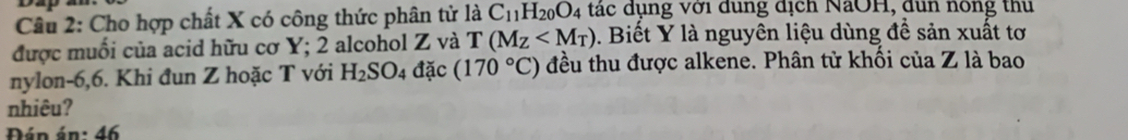 Dap 
Câu 2: Cho hợp chất X có công thức phân tử là C_11H_20O_4 tác dụng với dung dịch NaOH, dun nông thu 
được muối của acid hữu cơ Y; 2 alcohol Z và T(M_Z . Biết Y là nguyên liệu dùng để sản xuất tơ 
nylon -6, 6. Khi đun Z hoặc T với H_2SO_4 đặc (170°C) đều thu được alkene. Phân tử khối của Z là bao 
nhiêu? 
Đán án: 46