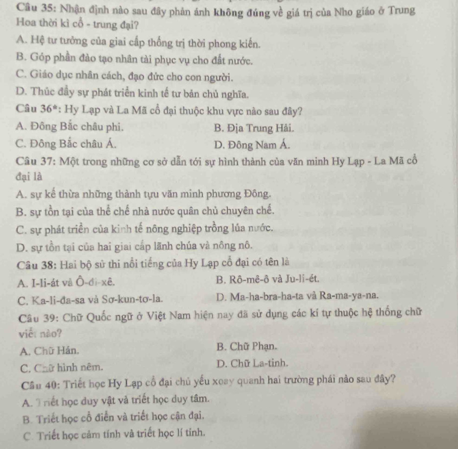 Nhận định nào sau đây phản ánh không đúng về giá trị của Nho giáo ở Trung
Hoa thời kì cổ - trung đại?
A. Hệ tư tưởng của giai cấp thống trị thời phong kiến.
B. Góp phần đào tạo nhân tài phục vụ cho đất nước.
C. Giáo dục nhân cách, đạo đức cho con người.
D. Thúc đầy sự phát triển kinh tế tư bản chủ nghĩa.
Câu 36^(th) : Hy Lạp và La Mã cổ đại thuộc khu vực nào sau đây?
A. Đông Bắc châu phi. B. Địa Trung Hải.
C. Đông Bắc châu Á. D. Đông Nam Á.
Cầu 37: Một trong những cơ sở dẫn tới sự hình thành của văn minh Hy Lạp - La Mã cổ
đại là
A. sự kể thừa những thành tựu văn minh phương Đông.
B. sự tồn tại của thể chế nhà nước quân chủ chuyên chế.
C. sự phát triển của kinh tế nông nghiệp trồng lúa nước.
D. sự tồn tại của hai giai cấp lãnh chúa và nông nô.
Câu 38: Hai bộ sử thi nổi tiếng của Hy Lạp cổ đại có tên là
A. I-li-át và Ô-đi-xê. B. Rô-mê-ô và Ju-li-ét.
C. Ka-li-đa-sa và Sơ-kun-tơ-la. D. Ma-ha-bra-ha-ta và Ra-ma-ya-na.
Câu 39: Chữ Quốc ngữ ở Việt Nam hiện nay đã sử dụng các kí tự thuộc hệ thống chữ
viế: nào?
A. Chữ Hán, B. Chữ Phạn.
C. Chữ hình nêm. D. Chữ La-tinh.
Cầu 40: Triết học Hy Lạp cổ đại chủ yếu xoay quanh hai trường phái nào sau đây?
A. Triết học duy vật và triết học duy tâm.
B. Triết học cổ điễn và triết học cận đại.
C. Triết học cảm tính và triết học lí tính.