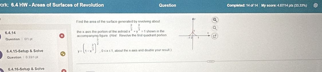 ork: 6.4 HW - Areas of Surfaces of Revolution Question Completed: 14 of 1 Mv score: 4.67/14 ots (33.33%)
y
Find the area of the surface generated by revolving about
6.4.14 the x-axis the portion of the astroid x^(frac 2)3+y^(frac 2)3=1 shown in the 1
Question 0/1 pt accompanying figure. (Hint: Revolve the first quadrant portion -1 0
y=(1-x^(frac 2)3)^ 3/2 , 0≤ x≤ 1, 
6.4.15-Setup & Solve about the x-axis and double your result )
Question 0.33/1 pl
6.4.16-Setup & Solve