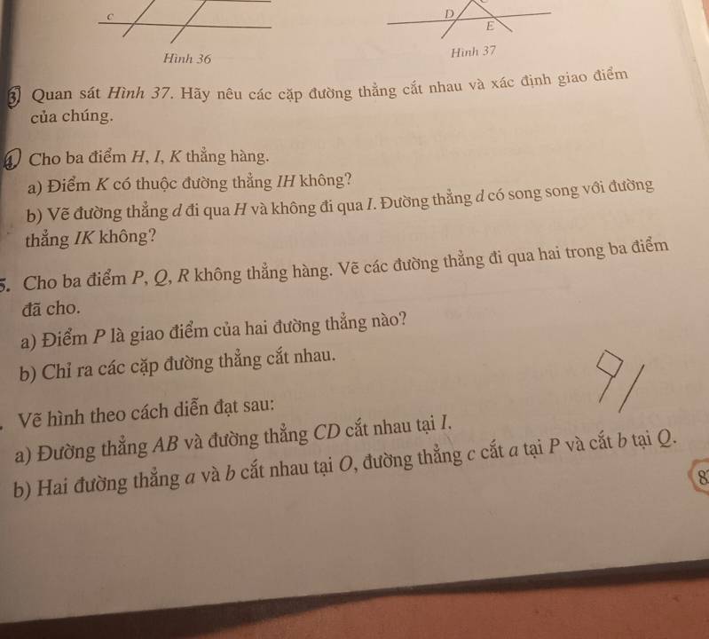 Hình 36
Hình 37 
3 Quan sát Hình 37. Hãy nêu các cặp đường thẳng cắt nhau và xác định giao điểm 
của chúng. 
④ Cho ba điểm H, I, K thẳng hàng. 
a) Điểm K có thuộc đường thẳng IH không? 
b) Vẽ đường thẳng d đi qua H và không đi qua /. Đường thẳng d có song song với đường 
thẳng /K không? 
5. Cho ba điểm P, Q, R không thẳng hàng. Vẽ các đường thẳng đi qua hai trong ba điểm 
đã cho. 
a) Điểm P là giao điểm của hai đường thẳng nào? 
b) Chỉ ra các cặp đường thẳng cắt nhau. 
Vẽ hình theo cách diễn đạt sau: 
a) Đường thẳng AB và đường thẳng CD cắt nhau tại I. 
b) Hai đường thẳng a và b cắt nhau tại O, đường thẳng c cắt a tại P và cắt b tại Q. 
8