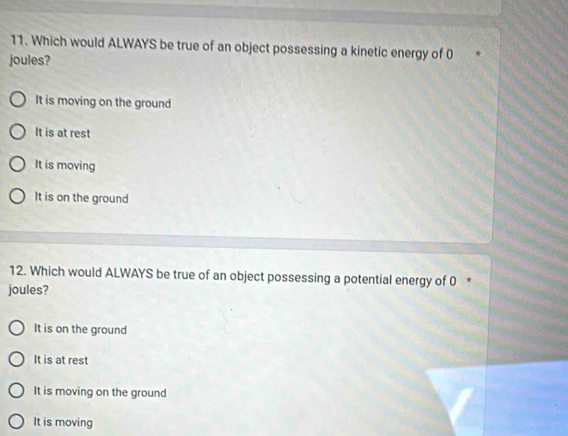 Which would ALWAYS be true of an object possessing a kinetic energy of 0 *
joules?
It is moving on the ground
It is at rest
It is moving
It is on the ground
12. Which would ALWAYS be true of an object possessing a potential energy of 0 *
joules?
It is on the ground
It is at rest
It is moving on the ground
It is moving