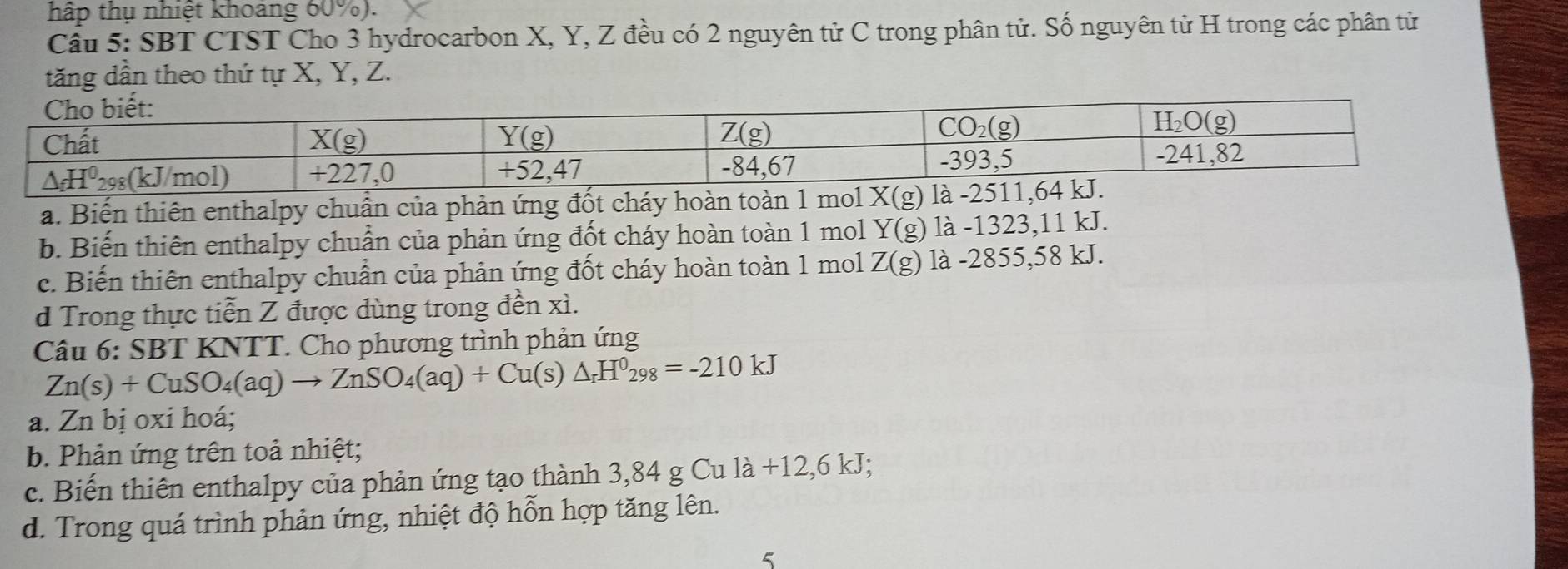 hấp thụ nhiệt khoảng 60%).
Cầu 5: SBT CTST Cho 3 hydrocarbon X, Y, Z đều có 2 nguyên tử C trong phân tử. Số nguyên từ H trong các phân tử
tăng dần theo thứ tự X, Y, Z.
a. Biến thiên enthalpy chuẩn của phản ứng đốt cháy hoàn toàn 1 mol X(g) là -2511,64
b. Biến thiên enthalpy chuẩn của phản ứng đốt cháy hoàn toàn 1 mol Y(g) là -1323,11 kJ.
c. Biến thiên enthalpy chuẩn của phản ứng đốt cháy hoàn toàn 1 mol Z(g) là -2855,58 kJ.
d Trong thực tiễn Z được dùng trong đền xì.
Câu 6 : SBT KNTT. Cho phương trình phản ứng
Zn(s)+CuSO_4(aq)to ZnSO_4(aq)+Cu(s)△ _rH^0_298=-210kJ
a. Zn bị oxi hoá;
b. Phản ứng trên toả nhiệt;
c. Biến thiên enthalpy của phản ứng tạo thành 3,84 g Cư 11dot a+12,6kJ;
d. Trong quá trình phản ứng, nhiệt độ hỗn hợp tăng lên.
5