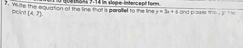 ts 1o questions 7-14 in slope-intercept form. 
7. Write the equation of the line that is parallel to the line y=3x+6 and passes th f0· 3 the 
point (4,7).