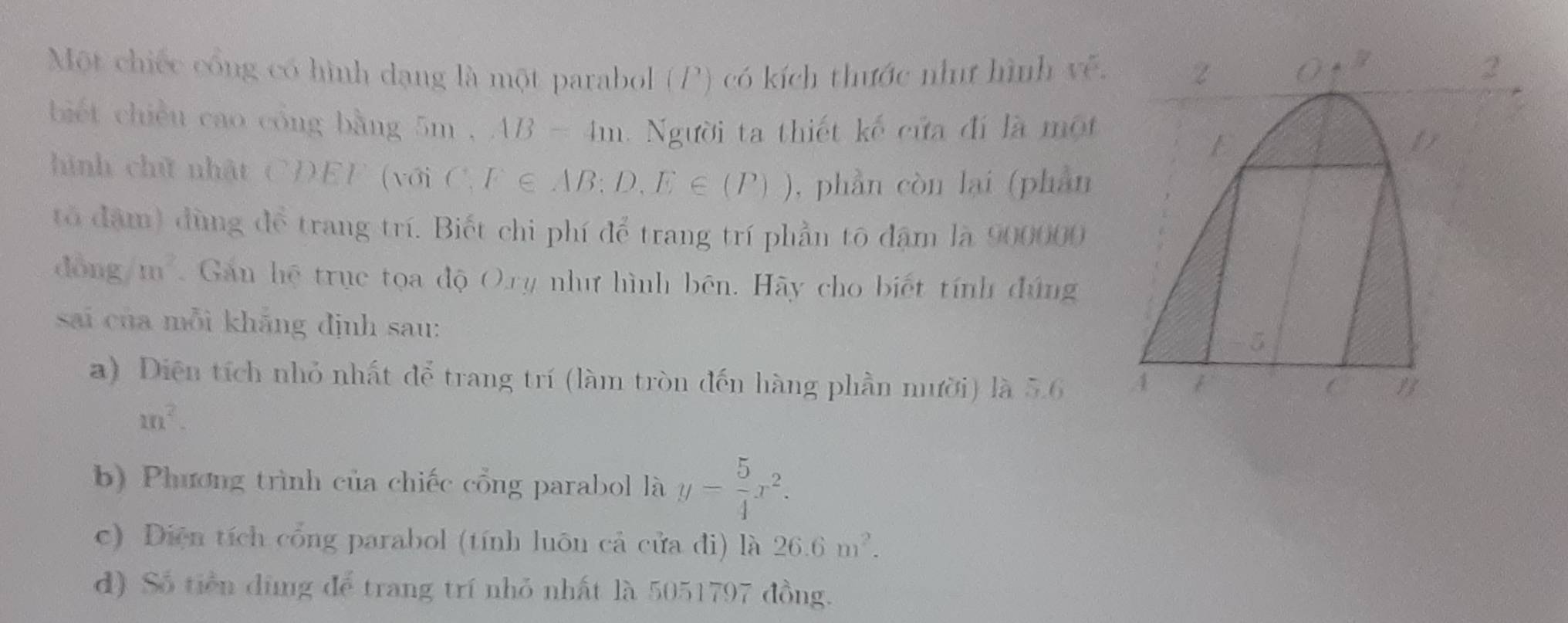 Một chiếc cổng có hình dạng là một parabol (P) có kích thước nhưư hình về. 
biết chiều cao cóng bằng 5m , AB=4m gười ta thiết kế cửa đí là một 
hình chữ nhật CDEF (với C,F∈ AB;D,E∈ (P)) , phần còn lại (phần 
tổ đặm) đùng để trang trí. Biết chi phí để trang trí phần tô đậm là 900000
dòng m^2 Gan hệ trục tọa độ O.ry như hình bên. Hãy cho biết tính đứng 
sai của mỗi khāng định sau: 
a) Diện tích nhỏ nhất để trang trí (làm tròn đến hàng phần nười) là 5.6
m^2. 
b) Phương trình của chiếc cổng parabol là y= 5/4 x^2. 
c) Diện tích cổng parabol (tính luôn cả cửa đi) là 26.6m^2. 
d) Số tiền dùng để trang trí nhỏ nhất là 5051797 đồng.