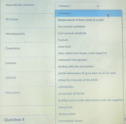 Appendicular skeleton [ Choose ]
[ Choose ]
Os Coxae displacement of bone ends at a joint
1st cervical vertebrae
Hematopoiesis 2nd cervical vertebrae
fracture
Crepitation sway back
joint, where two bones come together
Lordosis computed tomography
dealing with the extremities
partial dislocation (it goes back in on its own)
ORTHO along the long axis of the body
orthopedics
Dislocation production of blood
grating sound made when bone ends rub together
hump back
deterioration
Question 4 fused pelvic bones
1