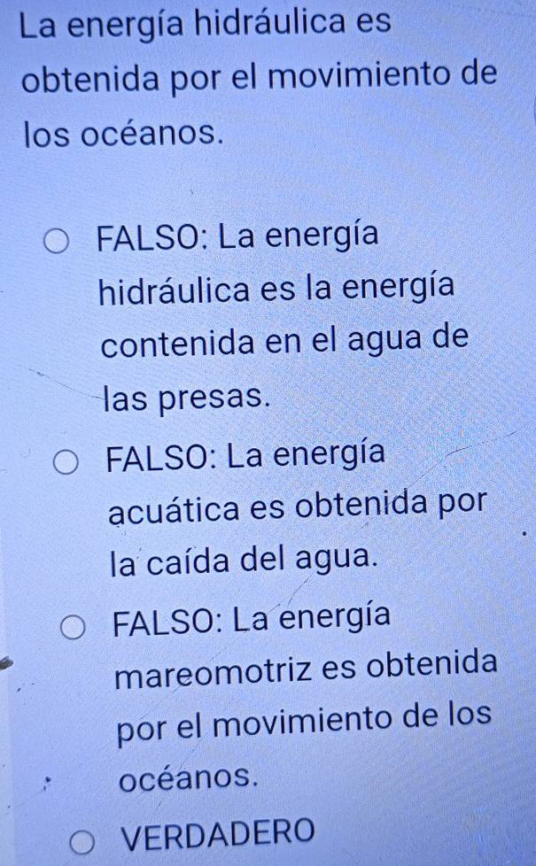 La energía hidráulica es
obtenida por el movimiento de
los océanos.
FALSO: La energía
hidráulica es la energía
contenida en el agua de
las presas.
FALSO: La energía
acuática es obtenida por
la caída del agua.
FALSO: La energía
mareomotriz es obtenida
por el movimiento de los
océanos.
VERDADERO