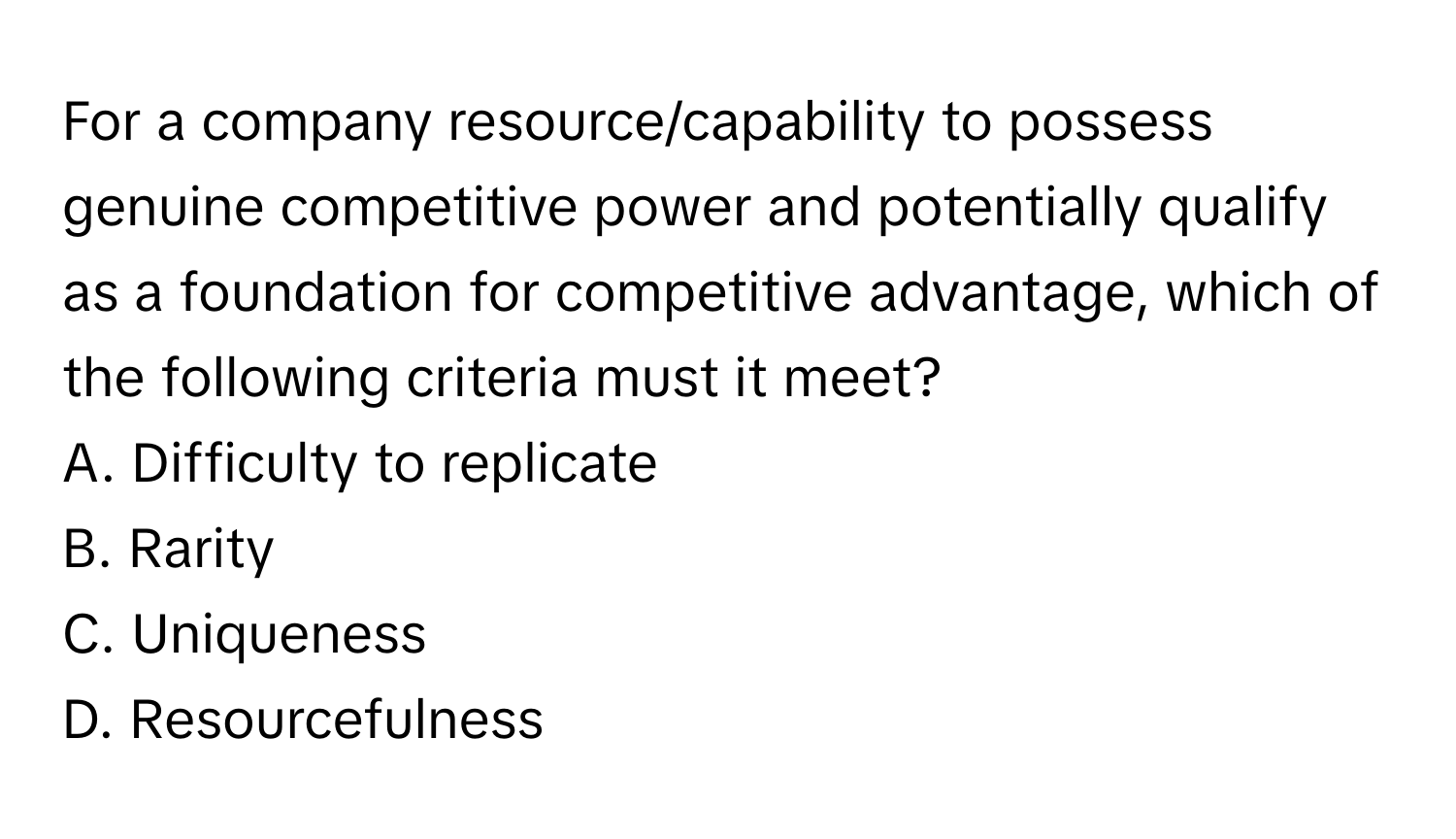 For a company resource/capability to possess genuine competitive power and potentially qualify as a foundation for competitive advantage, which of the following criteria must it meet?

A. Difficulty to replicate 
B. Rarity 
C. Uniqueness 
D. Resourcefulness