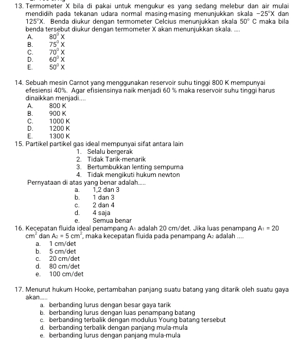 Termometer X bila di pakai untuk mengukur es yang sedang melebur dan air mulai
-25°X
mendidih pada tekanan udara normal masing-masing menunjukkan skala C maka bila dan
125°X. Benda diukur dengan termometer Celcius menunjukkan skala 50° e
benda tersebut diukur dengan termometer X akan menunjukkan skala. ....
A. 80°X
B. 75°X
C. 70°X
D. 60°X
E. 50°X
14. Sebuah mesin Carnot yang menggunakan reservoir suhu tinggi 800 K mempunyai
efesiensi 40%. Agar efisiensinya naik menjadi 60 % maka reservoir suhu tinggi harus
dinaikkan menjadi....
A. 800 K
B. 900 K
C. 1000 K
D. 1200 K
E.  1300 K
15. Partikel partikel gas ideal mempunyai sifat antara lain
1. Selalu bergerak
2. Tidak Tarik-menarik
3. Bertumbukkan lenting sempurna
4. Tidak mengikuti hukum newton
Pernyataan di atas yang benar adalah.....
a. 1,2 dan 3
b. 1 dan 3
c. 2 dan 4
d. 4 saja
e. Semua benar
16. Kecepatan fluida ideal penampang A₁ adalah 20 cm/det. Jika luas penampang A_1=20
cm^2 dan A_2=5cm^2 , maka kecepatan fluida pada penampang A₂ adalah ....
a. 1 cm/det
b. 5 cm/det
c. 20 cm/det
d. 80 cm/det
e. 100 cm/det
17. Menurut hukum Hooke, pertambahan panjang suatu batang yang ditarik oleh suatu gaya
akan.....
a. berbanding lurus dengan besar gaya tarik
b. berbanding lurus dengan luas penampang batang
c. berbanding terbalik dengan modulus Young batang tersebut
d. berbanding terbalik dengan panjang mula-mula
e. berbanding lurus dengan panjang mula-mula